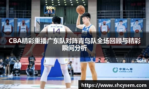 CBA精彩重播广东队对阵青岛队全场回顾与精彩瞬间分析