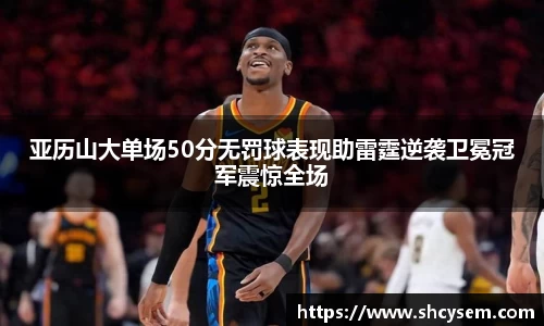 亚历山大单场50分无罚球表现助雷霆逆袭卫冕冠军震惊全场